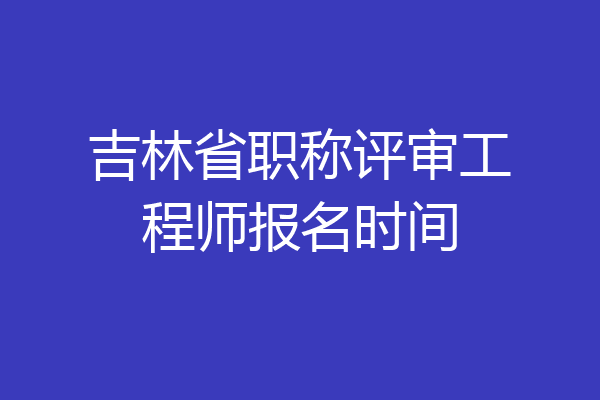 吉林省职称评审工程师报名时间