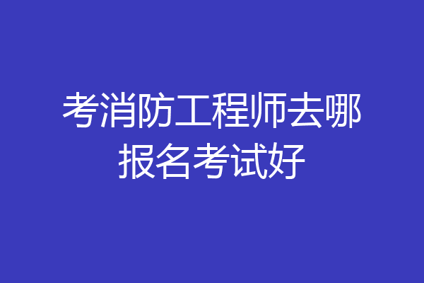 考消防工程师去哪报名考试好