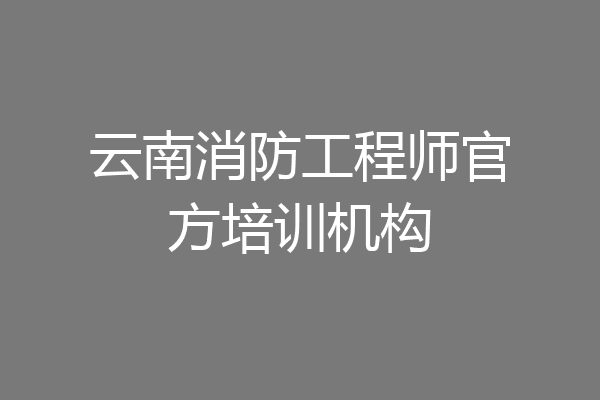 云南消防工程师官方培训机构
