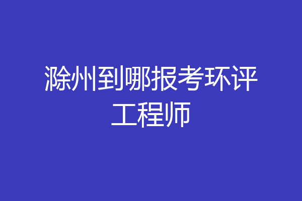 滁州到哪报考环评工程师