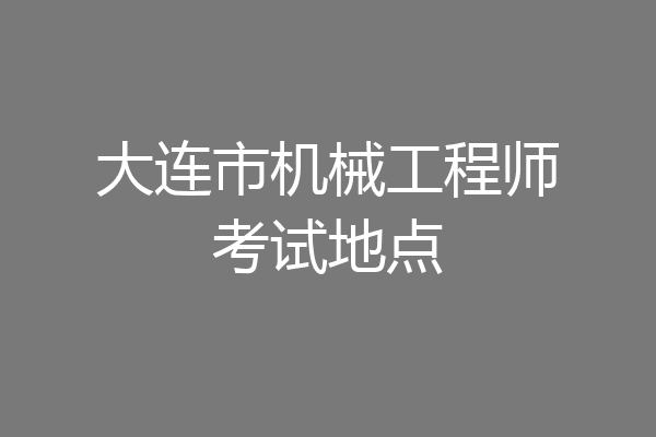 大连市机械工程师考试地点