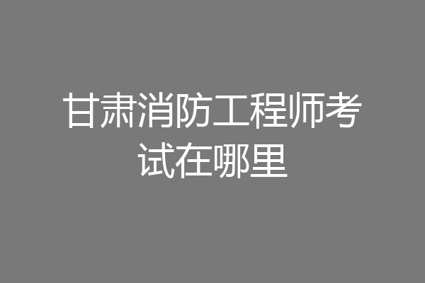 甘肃消防工程师考试在哪里