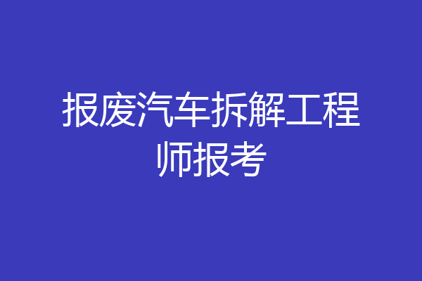 报废汽车拆解工程师报考
