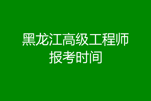 黑龙江高级工程师报考时间
