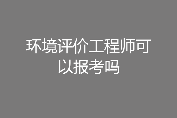 环境评价工程师可以报考吗