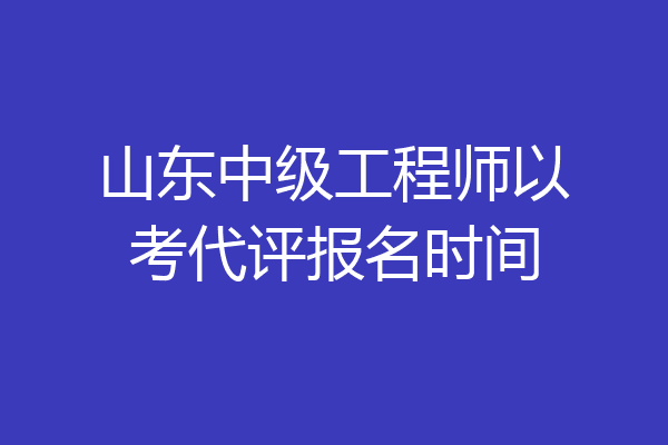 山东中级工程师以考代评报名时间
