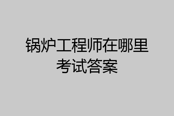 锅炉工程师在哪里考试答案