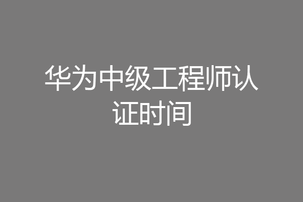 华为中级工程师认证时间