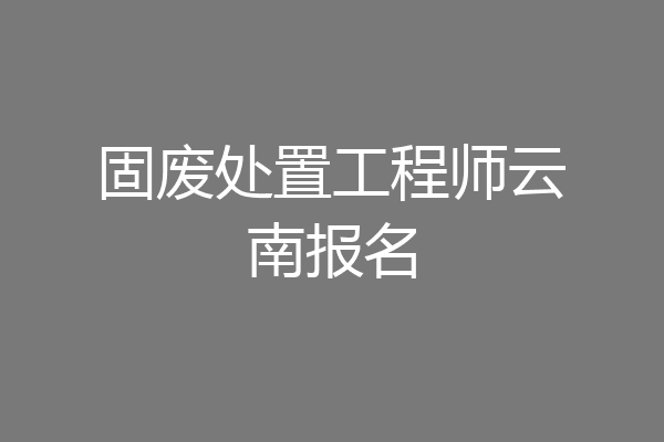 固废处置工程师云南报名