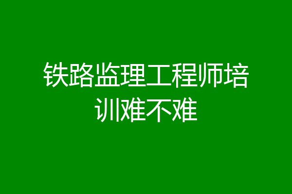 铁路监理工程师培训难不难