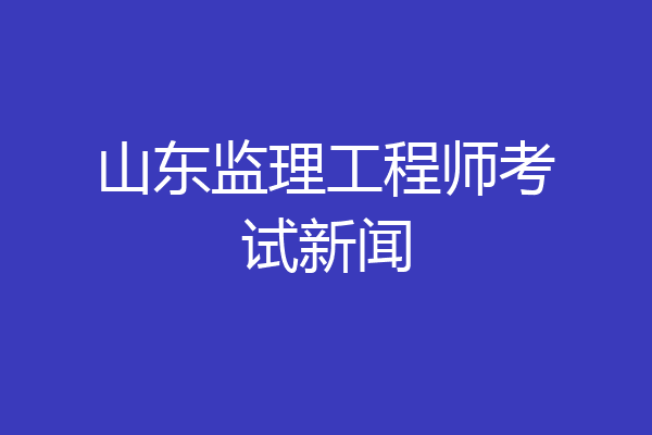 山东监理工程师考试新闻