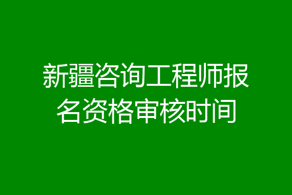 新疆咨询工程师报名资格审核时间