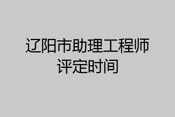 辽阳市助理工程师评定时间