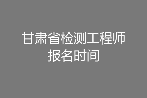 甘肃省检测工程师报名时间