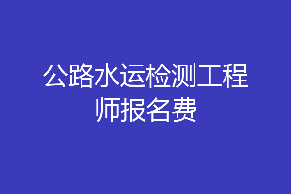 公路水运检测工程师报名费
