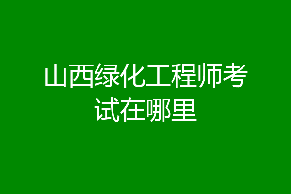 山西绿化工程师考试在哪里