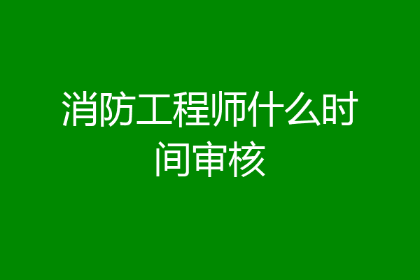 消防工程师什么时间审核