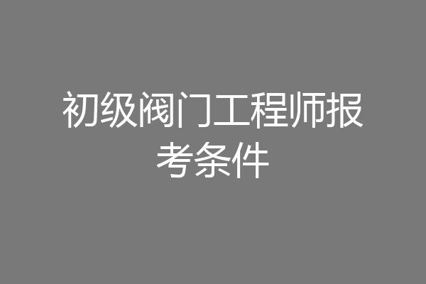 初级阀门工程师报考条件