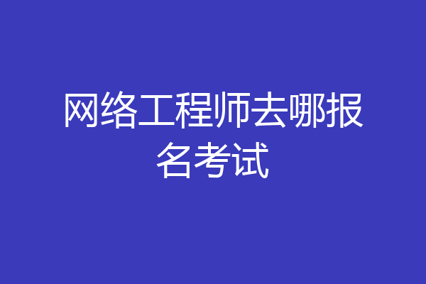 网络工程师去哪报名考试