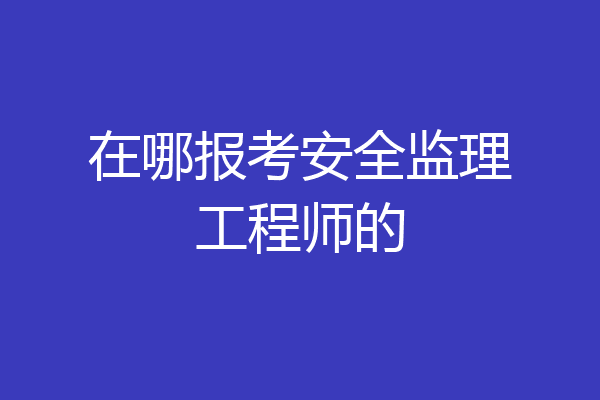 在哪报考安全监理工程师的