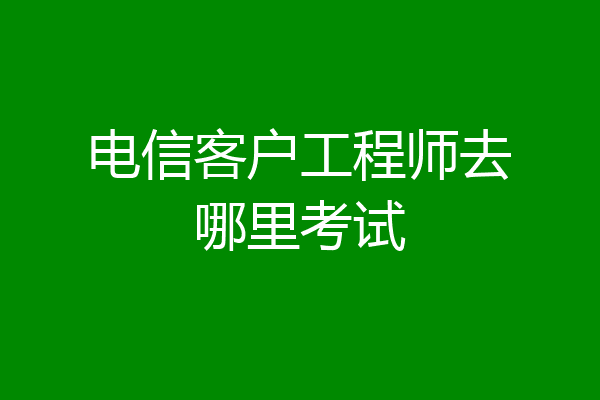 电信客户工程师去哪里考试