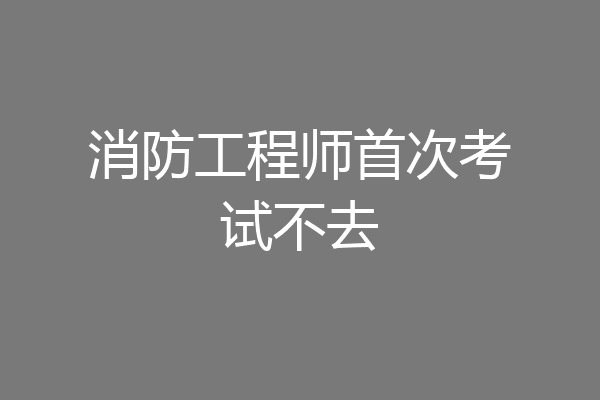 消防工程师首次考试不去