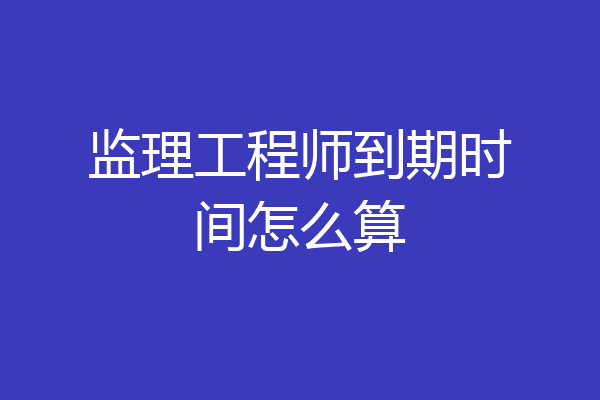 监理工程师到期时间怎么算