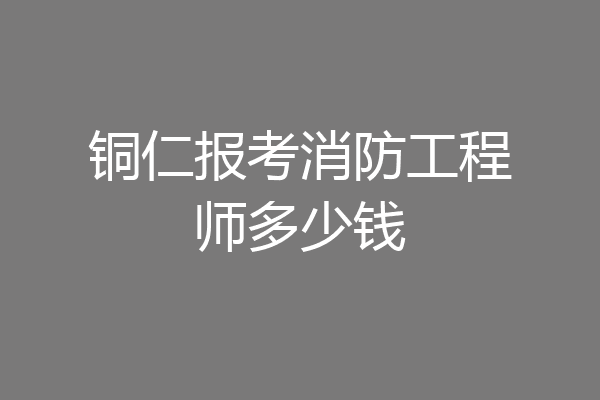 铜仁报考消防工程师多少钱