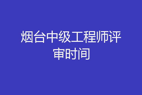 烟台中级工程师评审时间
