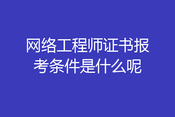 网络工程师证书报考条件是什么呢