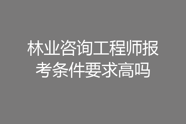 林业咨询工程师报考条件要求高吗