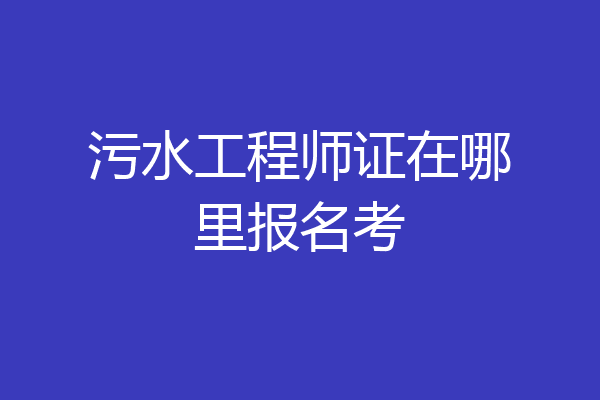 污水工程师证在哪里报名考
