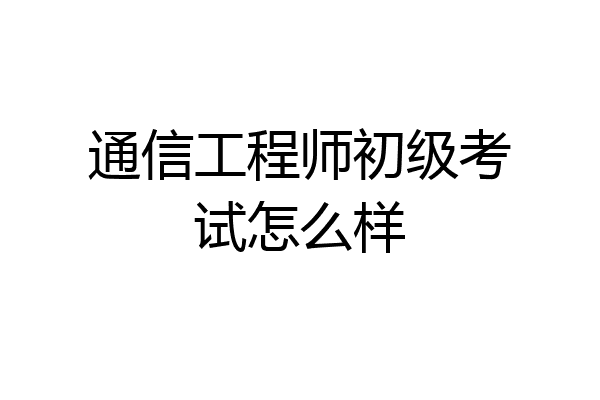通信工程师初级考试怎么样