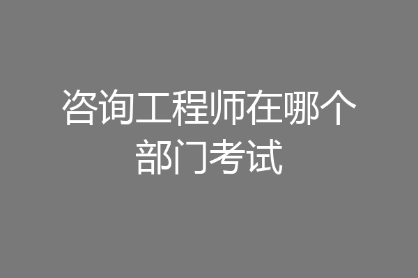 咨询工程师在哪个部门考试