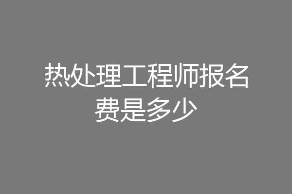 热处理工程师报名费是多少