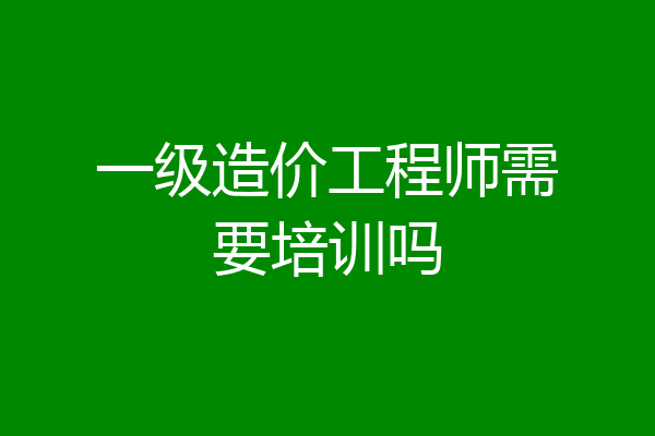 一级造价工程师需要培训吗