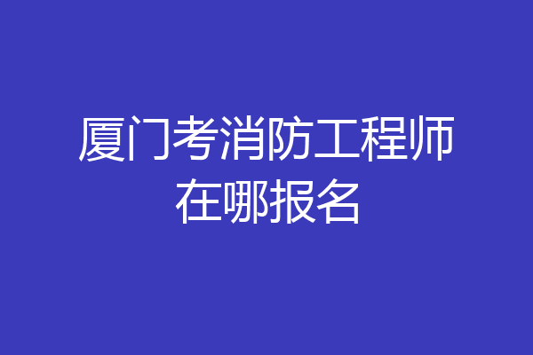厦门考消防工程师在哪报名