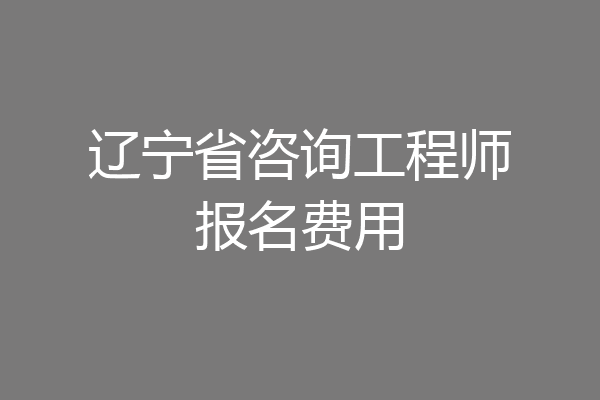 辽宁省咨询工程师报名费用