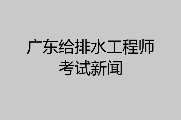 广东给排水工程师考试新闻