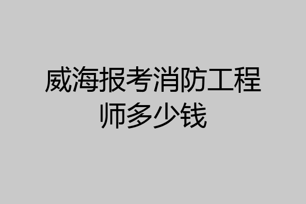 威海报考消防工程师多少钱