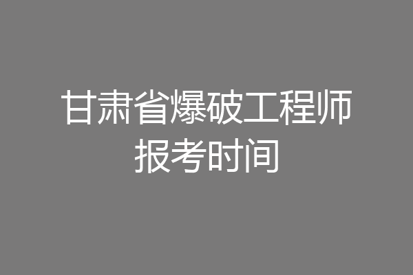 甘肃省爆破工程师报考时间