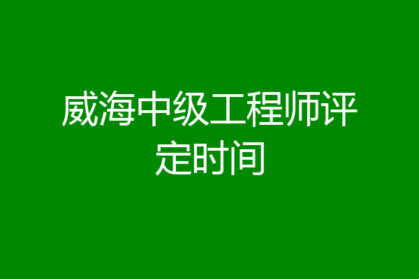 威海中级工程师评定时间