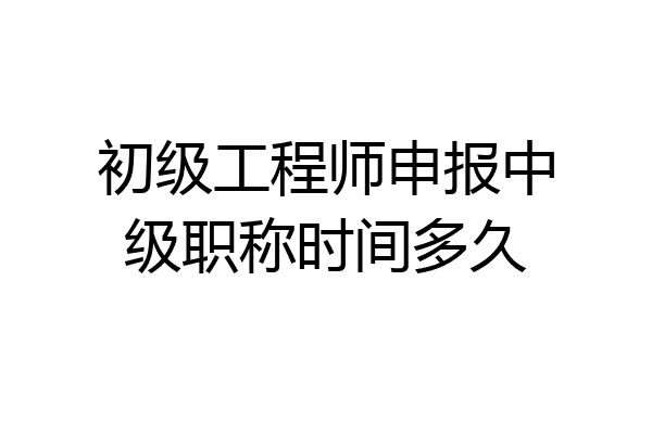 初级工程师申报中级职称时间多久