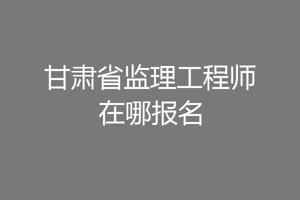 甘肃省监理工程师在哪报名