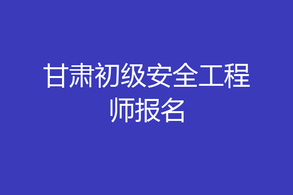 甘肃初级安全工程师报名