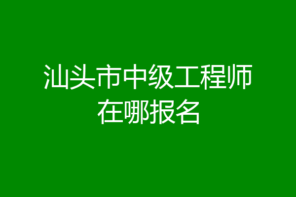 汕头市中级工程师在哪报名