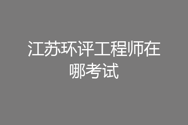 江苏环评工程师在哪考试