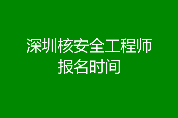 深圳核安全工程师报名时间