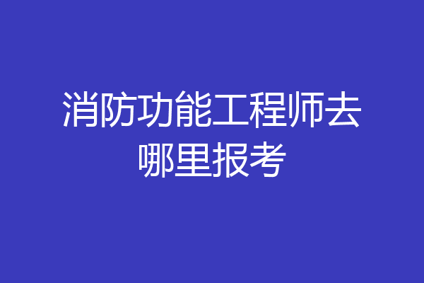 消防功能工程师去哪里报考