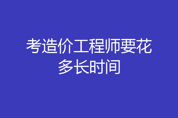 考造价工程师要花多长时间